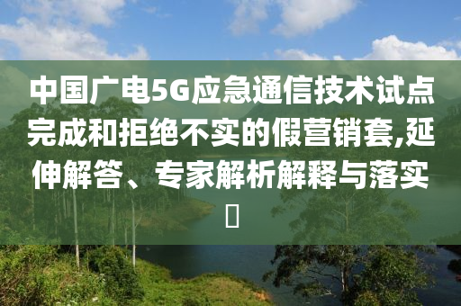 中國廣電5G應(yīng)急通信技術(shù)試點完成和拒絕不實的假營銷套,延伸解答、專家解析解釋與落實?