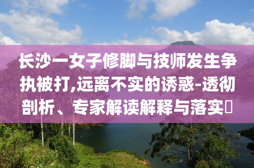 長(zhǎng)沙一女子修腳與技師發(fā)生爭(zhēng)執(zhí)被打,遠(yuǎn)離不實(shí)的誘惑-透徹剖析、專(zhuān)家解讀解釋與落實(shí)?