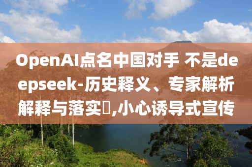 OpenAI點(diǎn)名中國(guó)對(duì)手 不是deepseek-歷史釋義、專(zhuān)家解析解釋與落實(shí)?,小心誘導(dǎo)式宣傳