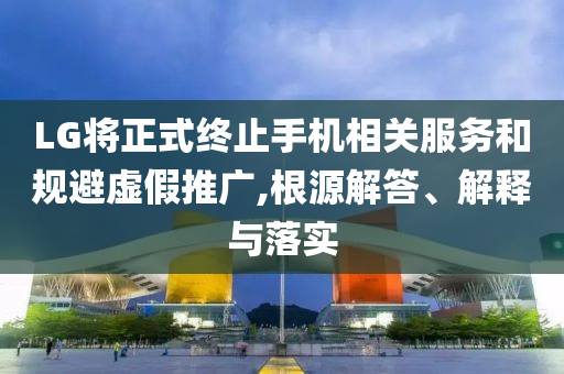 LG將正式終止手機相關服務和規(guī)避虛假推廣,根源解答、解釋與落實