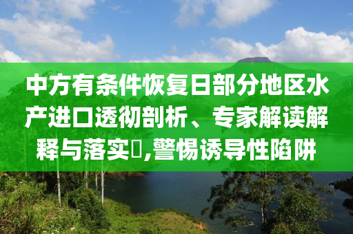 中方有條件恢復日部分地區(qū)水產(chǎn)進口透徹剖析、專家解讀解釋與落實?,警惕誘導性陷阱