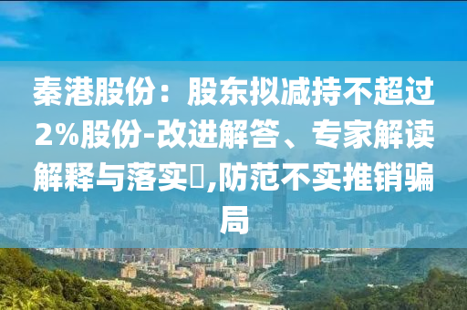 秦港股份：股東擬減持不超過2%股份-改進解答、專家解讀解釋與落實?,防范不實推銷騙局
