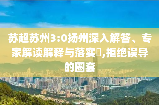 蘇超蘇州3:0揚州深入解答、專家解讀解釋與落實?,拒絕誤導的圈套