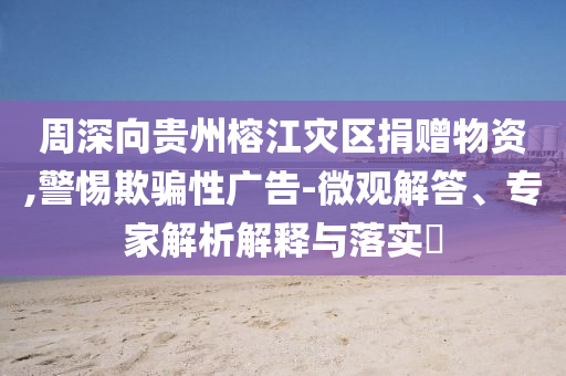 周深向貴州榕江災區(qū)捐贈物資,警惕欺騙性廣告-微觀解答、專家解析解釋與落實?