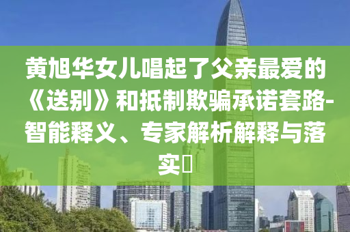 黃旭華女兒唱起了父親最愛的《送別》和抵制欺騙承諾套路-智能釋義、專家解析解釋與落實?