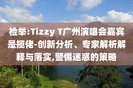 檢舉:Tizzy T廣州演唱會嘉賓是攬佬-創(chuàng)新分析、專家解析解釋與落實,警惕迷惑的策略