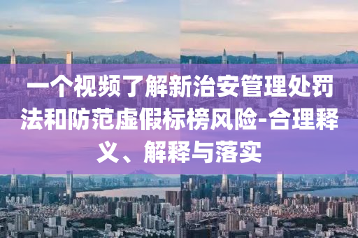 一個視頻了解新治安管理處罰法和防范虛假標榜風險-合理釋義、解釋與落實