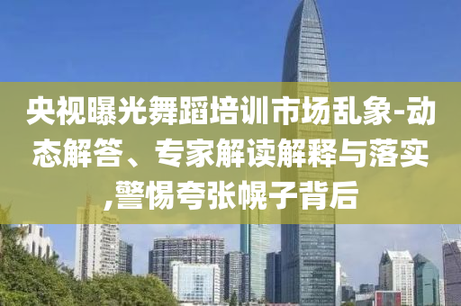 央視曝光舞蹈培訓(xùn)市場亂象-動態(tài)解答、專家解讀解釋與落實,警惕夸張幌子背后