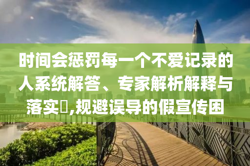 時(shí)間會(huì)懲罰每一個(gè)不愛(ài)記錄的人系統(tǒng)解答、專(zhuān)家解析解釋與落實(shí)?,規(guī)避誤導(dǎo)的假宣傳困