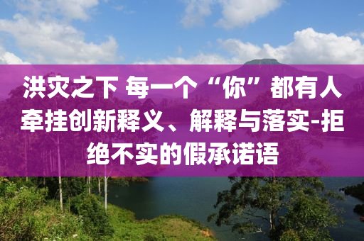 洪災(zāi)之下 每一個(gè)“你”都有人牽掛創(chuàng)新釋義、解釋與落實(shí)-拒絕不實(shí)的假承諾語(yǔ)