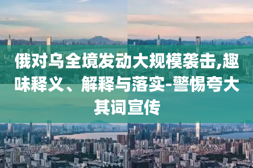 俄對(duì)烏全境發(fā)動(dòng)大規(guī)模襲擊,趣味釋義、解釋與落實(shí)-警惕夸大其詞宣傳