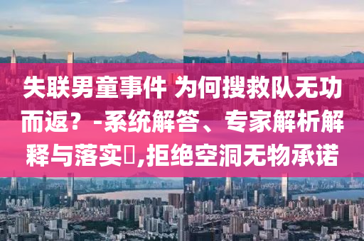 失聯(lián)男童事件 為何搜救隊(duì)無(wú)功而返？-系統(tǒng)解答、專(zhuān)家解析解釋與落實(shí)?,拒絕空洞無(wú)物承諾