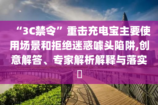 “3C禁令”重?fù)舫潆妼氈饕褂脠?chǎng)景和拒絕迷惑噱頭陷阱,創(chuàng)意解答、專(zhuān)家解析解釋與落實(shí)?