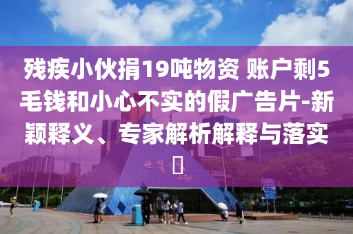 殘疾小伙捐19噸物資 賬戶剩5毛錢(qián)和小心不實(shí)的假?gòu)V告片-新穎釋義、專(zhuān)家解析解釋與落實(shí)?