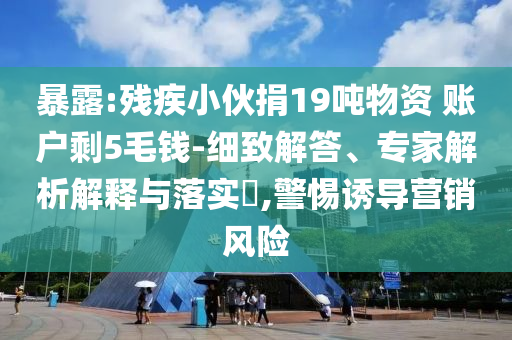 暴露:殘疾小伙捐19噸物資 賬戶剩5毛錢-細致解答、專家解析解釋與落實?,警惕誘導(dǎo)營銷風(fēng)險
