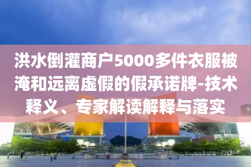 洪水倒灌商戶5000多件衣服被淹和遠離虛假的假承諾牌-技術(shù)釋義、專家解讀解釋與落實