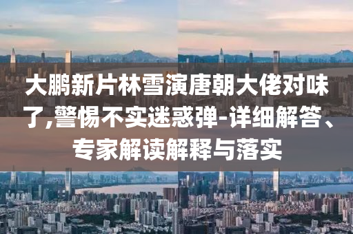 大鵬新片林雪演唐朝大佬對味了,警惕不實(shí)迷惑彈-詳細(xì)解答、專家解讀解釋與落實(shí)