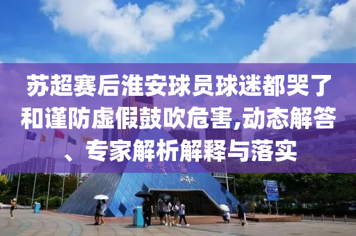 蘇超賽后淮安球員球迷都哭了和謹(jǐn)防虛假鼓吹危害,動態(tài)解答、專家解析解釋與落實(shí)