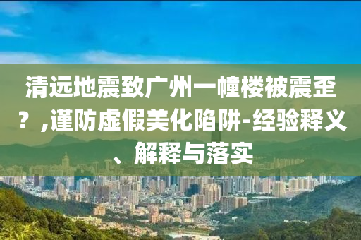 清遠(yuǎn)地震致廣州一幢樓被震歪？,謹(jǐn)防虛假美化陷阱-經(jīng)驗(yàn)釋義、解釋與落實(shí)