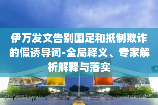 伊萬(wàn)發(fā)文告別國(guó)足和抵制欺詐的假誘導(dǎo)詞-全局釋義、專家解析解釋與落實(shí)