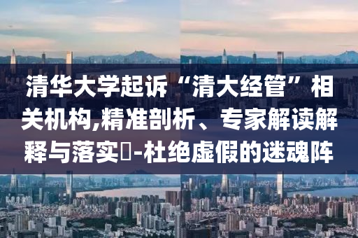 清華大學(xué)起訴“清大經(jīng)管”相關(guān)機(jī)構(gòu),精準(zhǔn)剖析、專家解讀解釋與落實(shí)?-杜絕虛假的迷魂陣