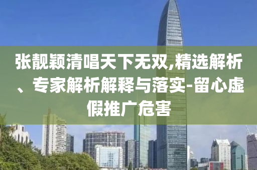 張靚穎清唱天下無(wú)雙,精選解析、專家解析解釋與落實(shí)-留心虛假推廣危害