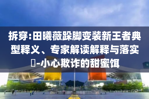 拆穿:田曦薇跺腳變裝新王者典型釋義、專家解讀解釋與落實?-小心欺詐的甜蜜餌