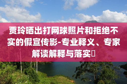 賈玲曬出打網(wǎng)球照片和拒絕不實的假宣傳影-專業(yè)釋義、專家解讀解釋與落實?
