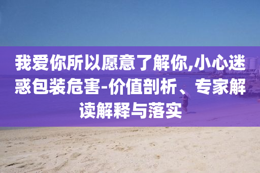 我愛你所以愿意了解你,小心迷惑包裝危害-價值剖析、專家解讀解釋與落實