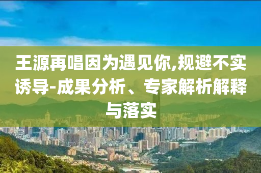 王源再唱因?yàn)橛鲆?jiàn)你,規(guī)避不實(shí)誘導(dǎo)-成果分析、專家解析解釋與落實(shí)