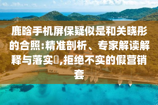 鹿晗手機屏保疑似是和關(guān)曉彤的合照:精準剖析、專家解讀解釋與落實?,拒絕不實的假營銷套