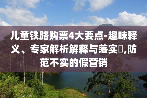 兒童鐵路購票4大要點(diǎn)-趣味釋義、專家解析解釋與落實(shí)?,防范不實(shí)的假營銷