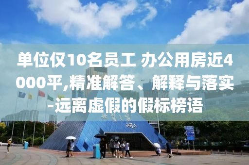 單位僅10名員工 辦公用房近4000平,精準(zhǔn)解答、解釋與落實(shí)-遠(yuǎn)離虛假的假標(biāo)榜語