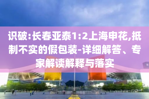 識破:長春亞泰1:2上海申花,抵制不實(shí)的假包裝-詳細(xì)解答、專家解讀解釋與落實(shí)