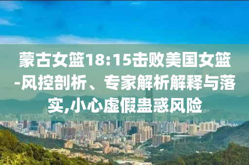 蒙古女籃18:15擊敗美國女籃-風(fēng)控剖析、專家解析解釋與落實(shí),小心虛假蠱惑風(fēng)險