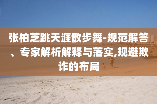 張柏芝跳天涯散步舞-規(guī)范解答、專(zhuān)家解析解釋與落實(shí),規(guī)避欺詐的布局