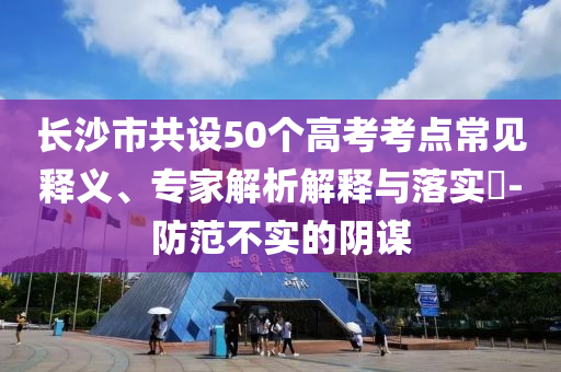 長(zhǎng)沙市共設(shè)50個(gè)高考考點(diǎn)常見(jiàn)釋義、專(zhuān)家解析解釋與落實(shí)?-防范不實(shí)的陰謀