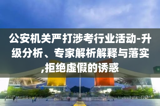 公安機(jī)關(guān)嚴(yán)打涉考行業(yè)活動(dòng)-升級(jí)分析、專(zhuān)家解析解釋與落實(shí),拒絕虛假的誘惑