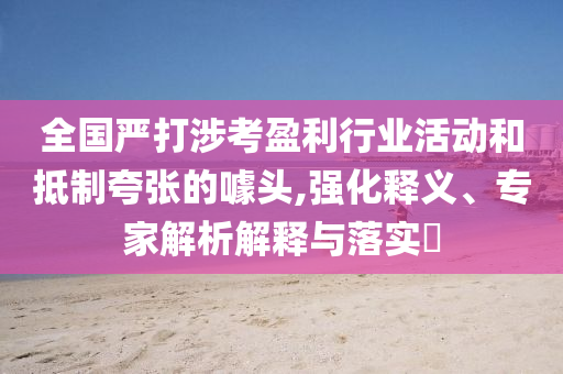 全國(guó)嚴(yán)打涉考盈利行業(yè)活動(dòng)和抵制夸張的噱頭,強(qiáng)化釋義、專(zhuān)家解析解釋與落實(shí)?