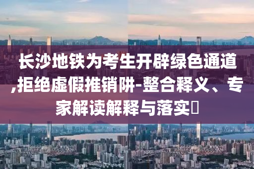 長(zhǎng)沙地鐵為考生開(kāi)辟綠色通道,拒絕虛假推銷阱-整合釋義、專家解讀解釋與落實(shí)?