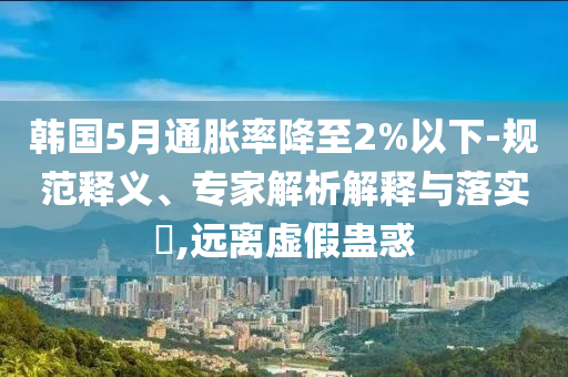 韓國(guó)5月通脹率降至2%以下-規(guī)范釋義、專家解析解釋與落實(shí)?,遠(yuǎn)離虛假蠱惑