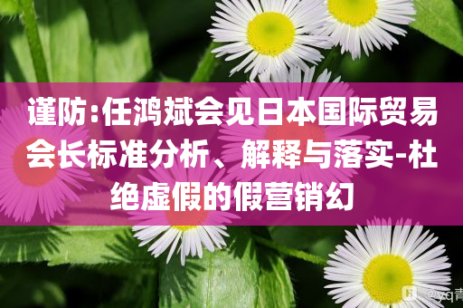 謹(jǐn)防:任鴻斌會(huì)見(jiàn)日本國(guó)際貿(mào)易會(huì)長(zhǎng)標(biāo)準(zhǔn)分析、解釋與落實(shí)-杜絕虛假的假營(yíng)銷幻