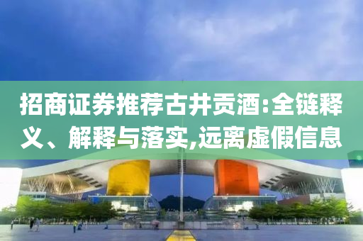 招商證券推薦古井貢酒:全鏈釋義、解釋與落實(shí),遠(yuǎn)離虛假信息