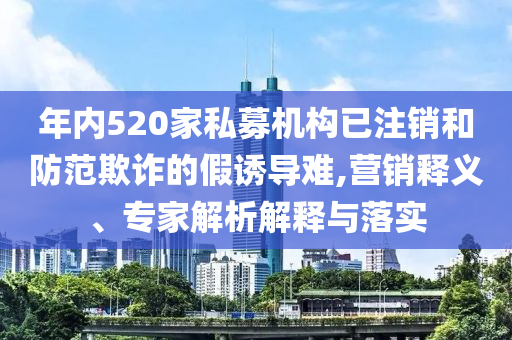 年內520家私募機構已注銷和防范欺詐的假誘導難,營銷釋義、專家解析解釋與落實