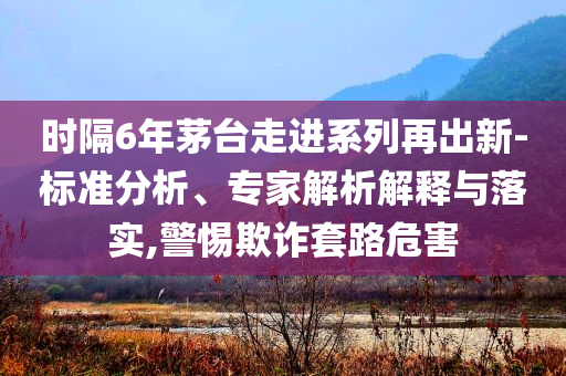 時隔6年茅臺走進系列再出新-標準分析、專家解析解釋與落實,警惕欺詐套路危害