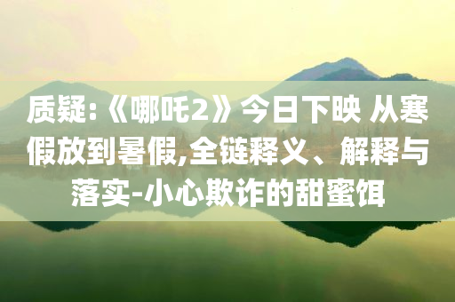 質疑:《哪吒2》今日下映 從寒假放到暑假,全鏈釋義、解釋與落實-小心欺詐的甜蜜餌