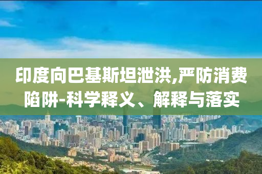 印度向巴基斯坦泄洪,嚴(yán)防消費(fèi)陷阱-科學(xué)釋義、解釋與落實(shí)