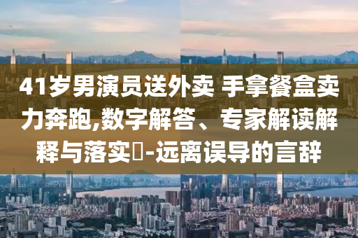 41歲男演員送外賣 手拿餐盒賣力奔跑,數(shù)字解答、專家解讀解釋與落實?-遠離誤導(dǎo)的言辭