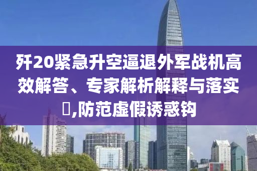殲20緊急升空逼退外軍戰(zhàn)機(jī)高效解答、專家解析解釋與落實?,防范虛假誘惑鉤