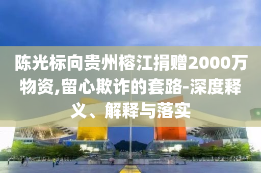 陳光標向貴州榕江捐贈2000萬物資,留心欺詐的套路-深度釋義、解釋與落實